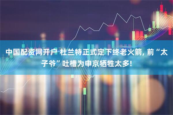 中国配资网开户 杜兰特正式定下终老火箭, 前“太子爷”吐槽为申京牺牲太多!