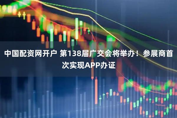中国配资网开户 第138届广交会将举办!参展商首次实现APP办证