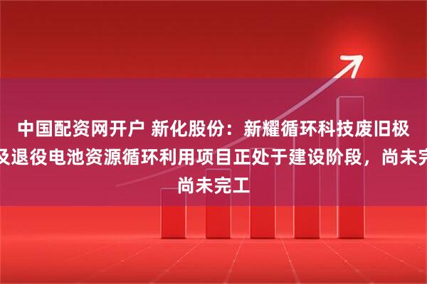 中国配资网开户 新化股份:新耀循环科技废旧极片及退役电池资源循环利用项目正处于建设阶段,尚未完工