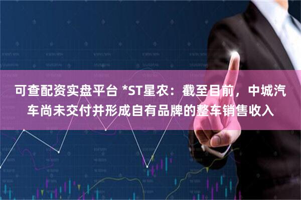 可查配资实盘平台 *ST星农:截至目前,中城汽车尚未交付并形成自有品牌的整车销售收入