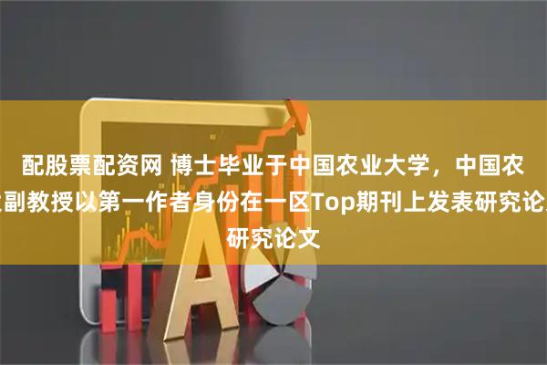配股票配资网 博士毕业于中国农业大学，中国农大副教授以第一作者身份在一区Top期刊上发表研究论文