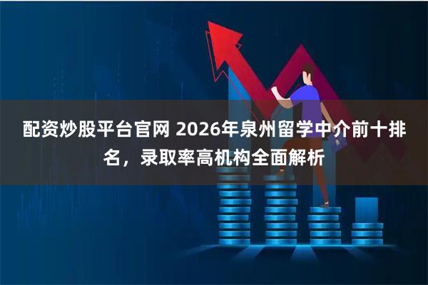 配资炒股平台官网 2026年泉州留学中介前十排名，录取率高机构全面解析