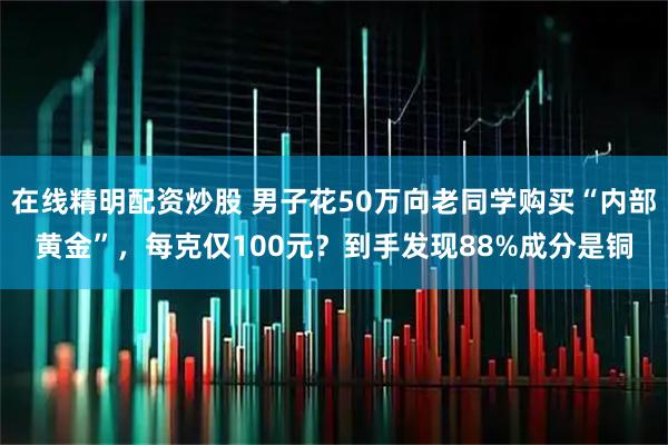 在线精明配资炒股 男子花50万向老同学购买“内部黄金”，每克仅100元？到手发现88%成分是铜
