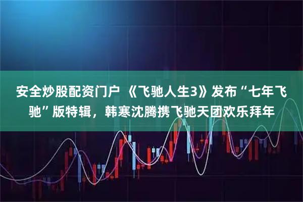 安全炒股配资门户 《飞驰人生3》发布“七年飞驰”版特辑，韩寒沈腾携飞驰天团欢乐拜年