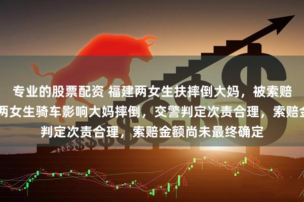 专业的股票配资 福建两女生扶摔倒大妈，被索赔22万，视频显示两女生骑车影响大妈摔倒，交警判定次责合理，索赔金额尚未最终确定