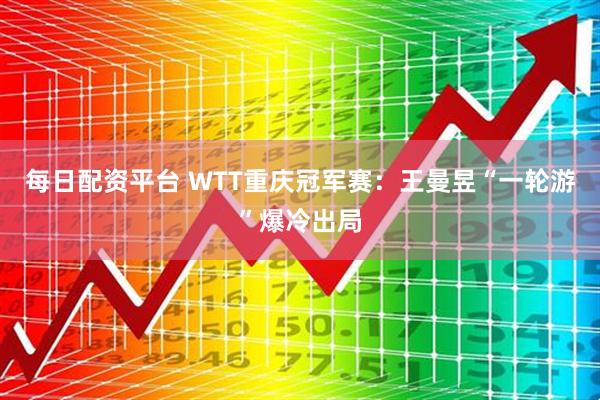 每日配资平台 WTT重庆冠军赛：王曼昱“一轮游”爆冷出局
