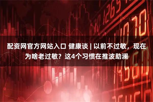 配资网官方网站入口 健康谈 | 以前不过敏,现在为啥老过敏?这4个习惯在推波助澜