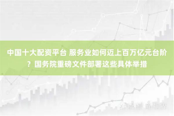 中国十大配资平台 服务业如何迈上百万亿元台阶？国务院重磅文件部署这些具体举措